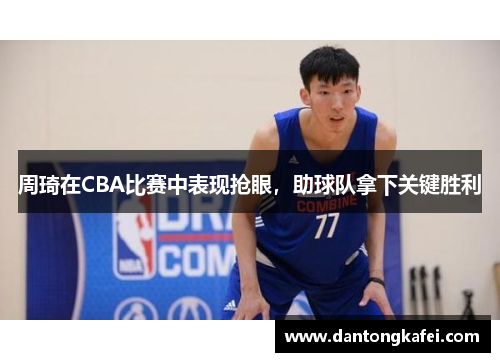 周琦在CBA比赛中表现抢眼，助球队拿下关键胜利