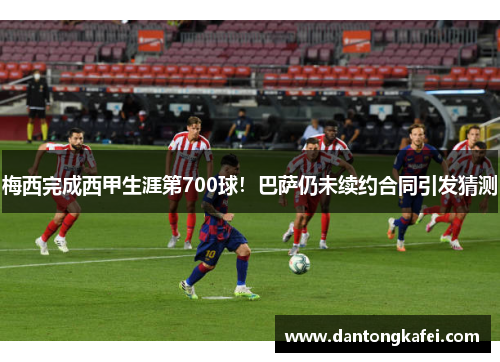 梅西完成西甲生涯第700球！巴萨仍未续约合同引发猜测