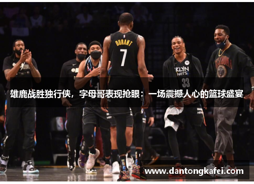雄鹿战胜独行侠，字母哥表现抢眼：一场震撼人心的篮球盛宴