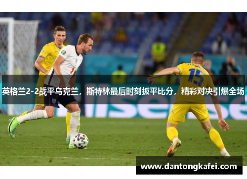 英格兰2-2战平乌克兰，斯特林最后时刻扳平比分，精彩对决引爆全场