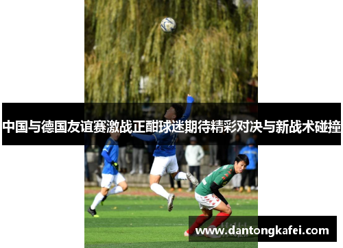 中国与德国友谊赛激战正酣球迷期待精彩对决与新战术碰撞