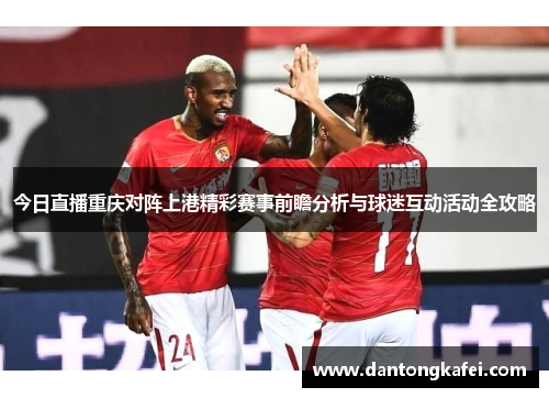 今日直播重庆对阵上港精彩赛事前瞻分析与球迷互动活动全攻略