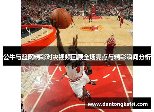 公牛与篮网精彩对决视频回顾全场亮点与精彩瞬间分析