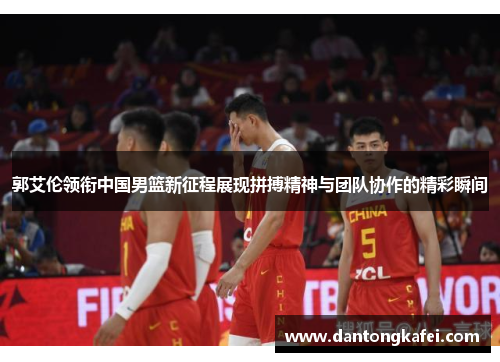 郭艾伦领衔中国男篮新征程展现拼搏精神与团队协作的精彩瞬间