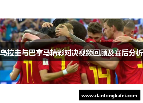 乌拉圭与巴拿马精彩对决视频回顾及赛后分析